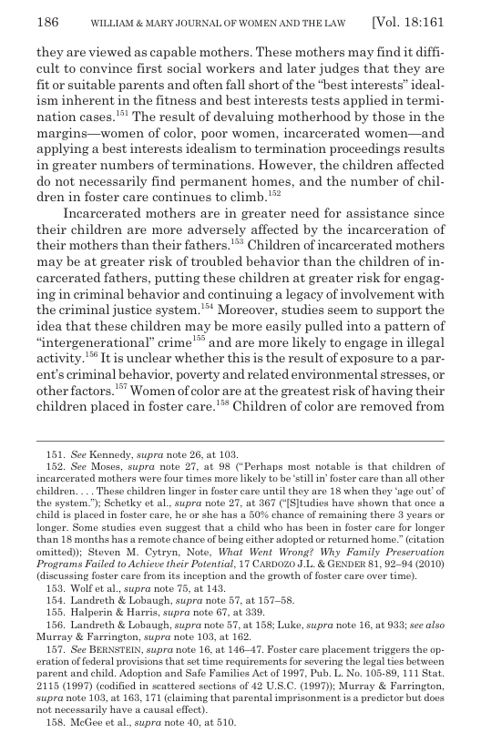 186 WILLLAM & MARY JOURNALOF WOMENANDTHELAW  [Vol. 18:161  they are viewed as capable mothers. These mothers may find it diffi- cult to convince first social workers and later judges that they are fit o suitable parents and often fall short of the “best interests” ideal- ism inherent in the fitness and best interests tests applied in termi- nation cases."” The result of devaluing motherhood by those in the margins—women of color, poor women, incarcerated women—and applying a best interests idealism to termination proceedings results in greater numbers of terminations. However, the children affected do not necessarily find permanent homes, and the number of chil- dren in foster care continues to climb.’**  Incarcerated mothers are in greater need for assistance since their children are more adversely affected by the incarceration of their mothers than their fathers.’” Children of incarcerated mothers may be at greater risk of troubled behavior than the children of in- carcerated fathers, putting these children at greater risk for engag- ing in criminal behavior and continuing a legacy of involvement with the criminal justice system. " Moreover, studies seem to support the idea that these children may be more easily pulled into a pattern of “intergenerational” crime’ and are more likely to engage in illegal activity. ™ It is unclear whether this is the result of exposure to a par- ent’s criminal behavior, poverty and related environmental stresses, or other factors. ™ Women of color are at the greatest risk of having their children placed in foster care."™ Children of color are removed from  151, See Kennedy, supra note 26, at 101 152. See Moses, supra noto 27, at 98 (*Perhaps most notable is that children of incarcerated mothers were four times more ikely to be st ix’ foster care than all other childron. .. Theso children linger in foster caro until they are 18 when they ‘uge out’ of the system.”); Schetky ot al., supra note 27, at 367 (1S]tudies have shown that once a child is placed in foster care, he ar she has a 50% chance of remaining there 3 years or longor. Some studies oven suggest that a child who has been in foster caro for longer than 18 months has a remote chance of being either adopted or returned home ” citation omitted); Steven M. Cytryn, Note, What Went Wrong? Why Family Prescruation Programs Faited to Achieue their Potential, 17 CARDOZ0 J.L. & GENDER 81, 9294 (2010) (discussing foster care from its incoption and the growth o oster care ovor time).  153, Wolf et al, supra note 75, at 143,  Landrath & Lobaugh, supra note 57, at 157-¢ 155. Halperin & Harris, supra note 67, at 335,  156. Landreth & Lobaugh, supra note 57, at 138; Luke, supra note 16, at 933; see also Murray & Farrington, supra note 103, at 162.  157, See BERNSTEIN, supra note 16, at 14647, Foster care placement triggers the op- ration offedoral provicions that sct time requirements for severing tho logal tios between parent and child. Adoption and Safe Familics Act of 1997, Pub. L. No. 105-89, 111 Stat. 2115 (1997) (codified in scattered sections of 42 US.C. (1997); Murray & Farrington, Supra noto 103, at 168, 171 (claiming that parental imprisonment is.a predictor but does not necessarily have a causal effect)  168 MeGeo et al, supra note 40, at 510.  